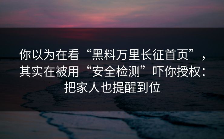 你以为在看“黑料万里长征首页”，其实在被用“安全检测”吓你授权：把家人也提醒到位