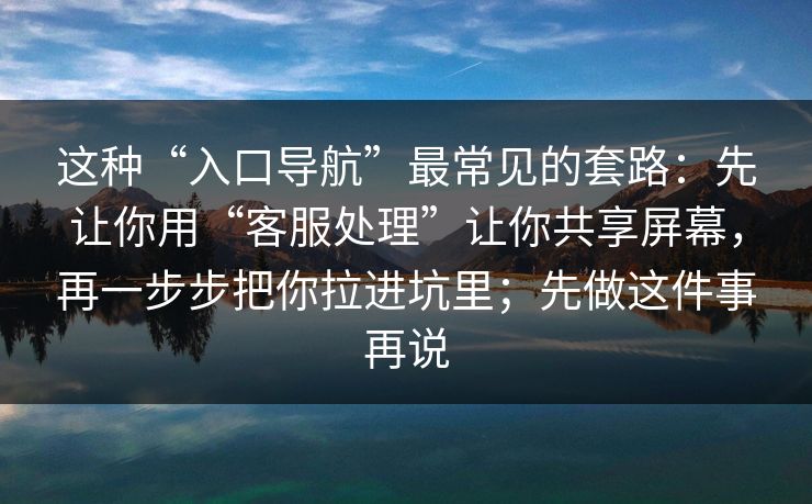 这种“入口导航”最常见的套路：先让你用“客服处理”让你共享屏幕，再一步步把你拉进坑里；先做这件事再说