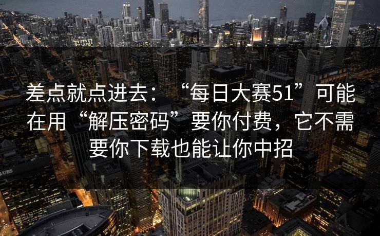 差点就点进去：“每日大赛51”可能在用“解压密码”要你付费，它不需要你下载也能让你中招