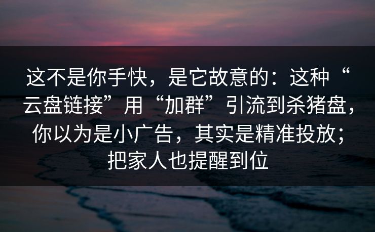 这不是你手快，是它故意的：这种“云盘链接”用“加群”引流到杀猪盘，你以为是小广告，其实是精准投放；把家人也提醒到位