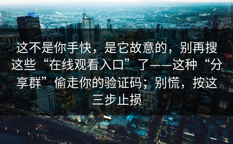 这不是你手快，是它故意的，别再搜这些“在线观看入口”了——这种“分享群”偷走你的验证码；别慌，按这三步止损