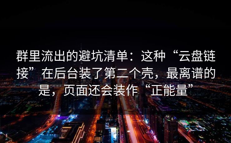 群里流出的避坑清单：这种“云盘链接”在后台装了第二个壳，最离谱的是，页面还会装作“正能量”