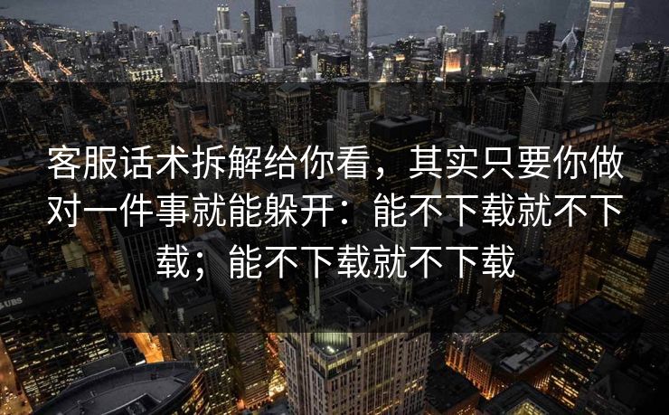 客服话术拆解给你看，其实只要你做对一件事就能躲开：能不下载就不下载；能不下载就不下载