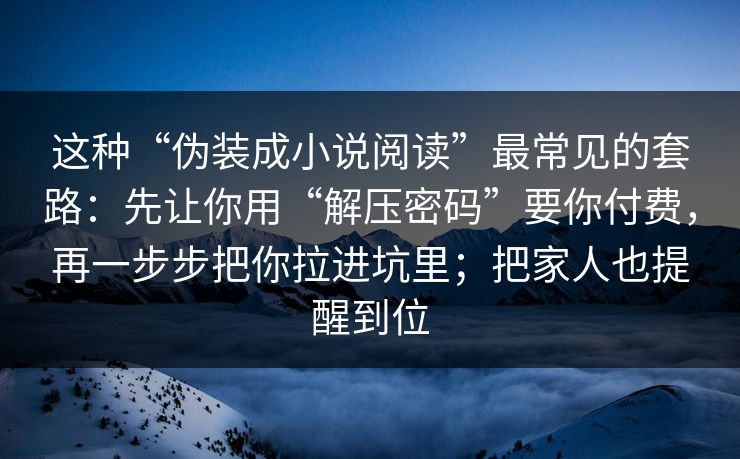 这种“伪装成小说阅读”最常见的套路：先让你用“解压密码”要你付费，再一步步把你拉进坑里；把家人也提醒到位