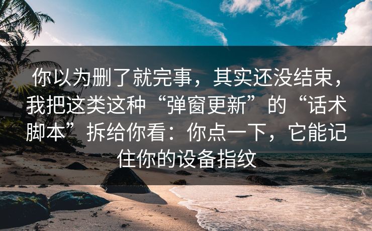 你以为删了就完事，其实还没结束，我把这类这种“弹窗更新”的“话术脚本”拆给你看：你点一下，它能记住你的设备指纹