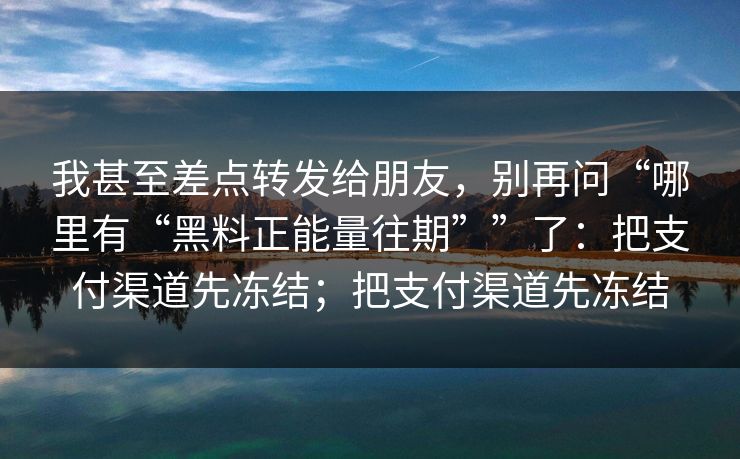 我甚至差点转发给朋友，别再问“哪里有“黑料正能量往期””了：把支付渠道先冻结；把支付渠道先冻结