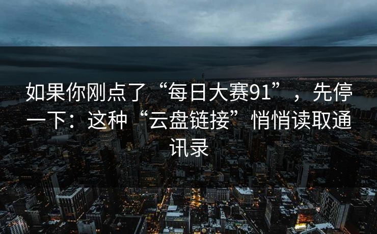 如果你刚点了“每日大赛91”，先停一下：这种“云盘链接”悄悄读取通讯录
