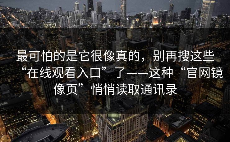 最可怕的是它很像真的,别再搜这些“在线观看入口”了——这种“官网镜像页”悄悄读取通讯录 最可怕的是它很像真的,别再搜这些“在线观看入口”了——这种“官网镜像页”悄悄读取通讯录