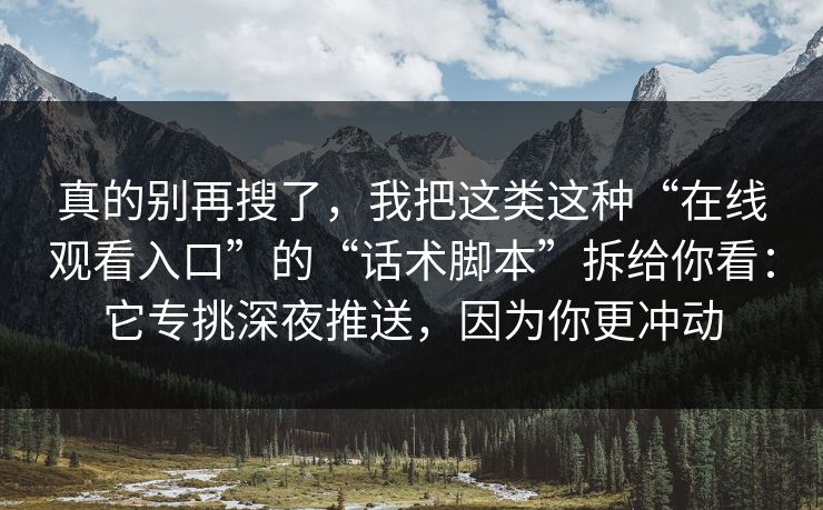 真的别再搜了,我把这类这种“在线观看入口”的“话术脚本”拆给你看:它专挑深夜推送,因为你更冲动 真的别再搜了,我把这类这种“在线观看入口”的“话术脚本”拆给你看:它专挑深夜推送,因为你更冲动