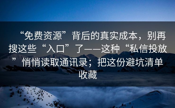 “免费资源”背后的真实成本，别再搜这些“入口”了——这种“私信投放”悄悄读取通讯录；把这份避坑清单收藏