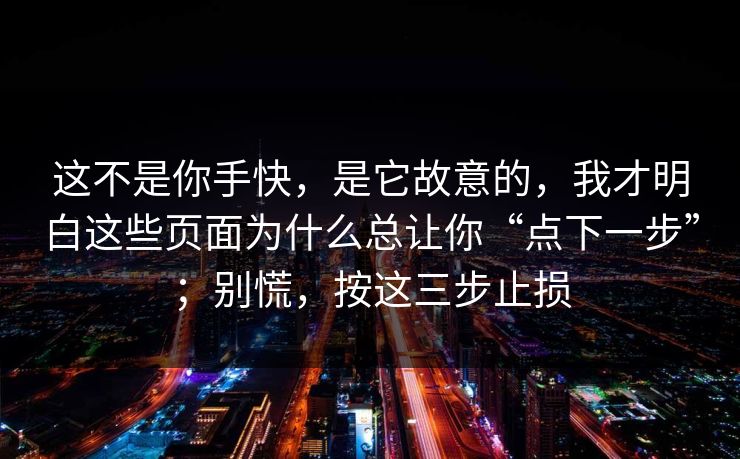 这不是你手快,是它故意的,我才明白这些页面为什么总让你“点下一步”;别慌,按这三步止损 这不是你手快,是它故意的,我才明白这些页面为什么总让你“点下一步”;别慌,按这三步止损