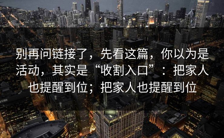别再问链接了，先看这篇，你以为是活动，其实是“收割入口”：把家人也提醒到位；把家人也提醒到位