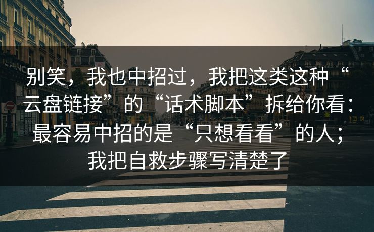 别笑，我也中招过，我把这类这种“云盘链接”的“话术脚本”拆给你看：最容易中招的是“只想看看”的人；我把自救步骤写清楚了