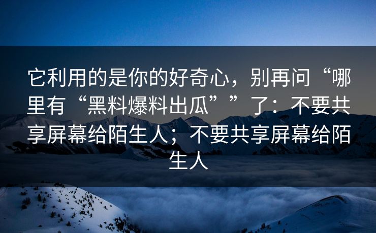 它利用的是你的好奇心，别再问“哪里有“黑料爆料出瓜””了：不要共享屏幕给陌生人；不要共享屏幕给陌生人
