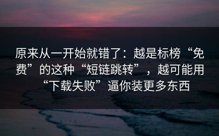 原来从一开始就错了：越是标榜“免费”的这种“短链跳转”，越可能用“下载失败”逼你装更多东西