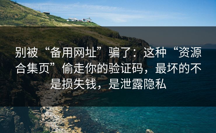 别被“备用网址”骗了：这种“资源合集页”偷走你的验证码，最坏的不是损失钱，是泄露隐私