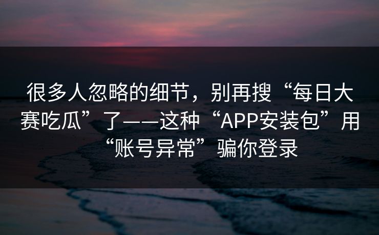 很多人忽略的细节，别再搜“每日大赛吃瓜”了——这种“APP安装包”用“账号异常”骗你登录