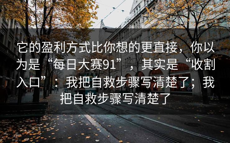 它的盈利方式比你想的更直接，你以为是“每日大赛91”，其实是“收割入口”：我把自救步骤写清楚了；我把自救步骤写清楚了