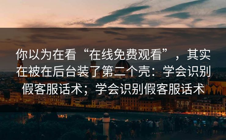 你以为在看“在线免费观看”，其实在被在后台装了第二个壳：学会识别假客服话术；学会识别假客服话术