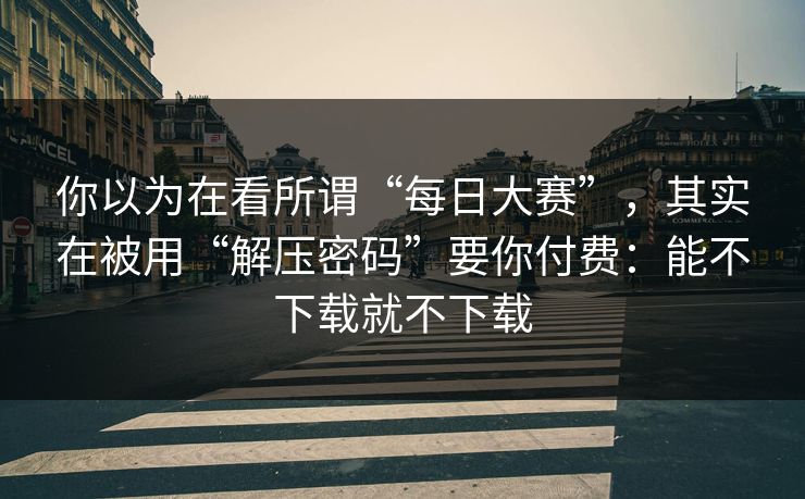 你以为在看所谓“每日大赛”，其实在被用“解压密码”要你付费：能不下载就不下载