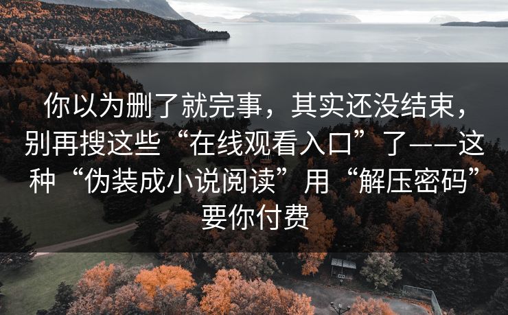 你以为删了就完事，其实还没结束，别再搜这些“在线观看入口”了——这种“伪装成小说阅读”用“解压密码”要你付费