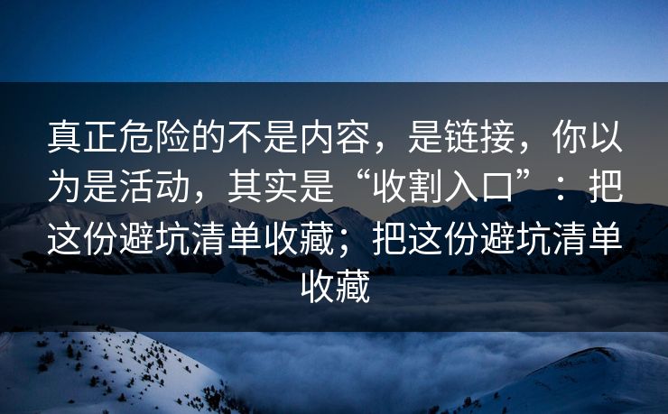 真正危险的不是内容，是链接，你以为是活动，其实是“收割入口”：把这份避坑清单收藏；把这份避坑清单收藏