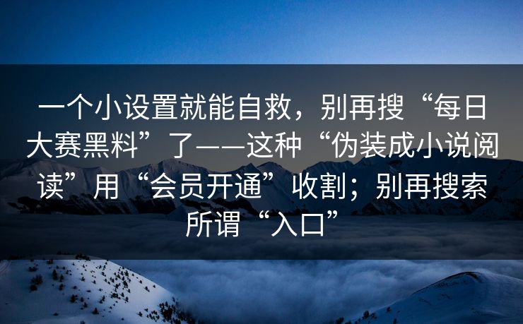 一个小设置就能自救，别再搜“每日大赛黑料”了——这种“伪装成小说阅读”用“会员开通”收割；别再搜索所谓“入口”