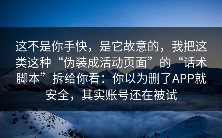 这不是你手快，是它故意的，我把这类这种“伪装成活动页面”的“话术脚本”拆给你看：你以为删了APP就安全，其实账号还在被试