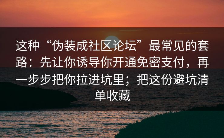 这种“伪装成社区论坛”最常见的套路：先让你诱导你开通免密支付，再一步步把你拉进坑里；把这份避坑清单收藏