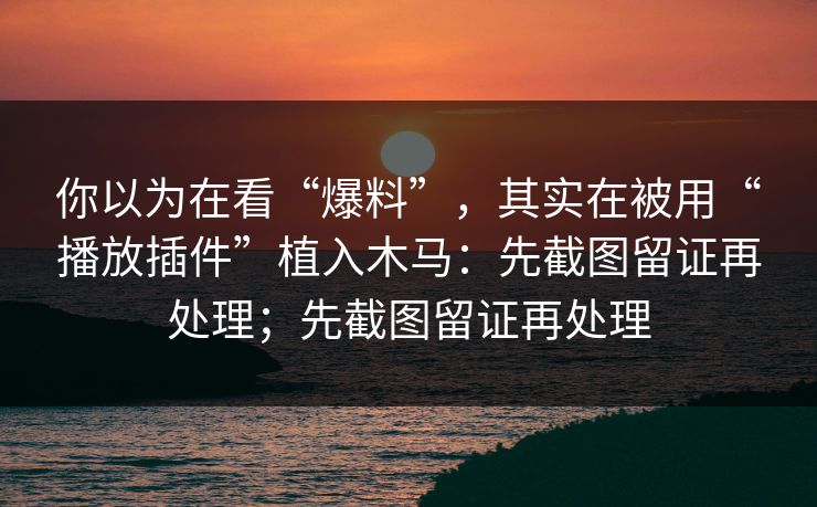 你以为在看“爆料”，其实在被用“播放插件”植入木马：先截图留证再处理；先截图留证再处理