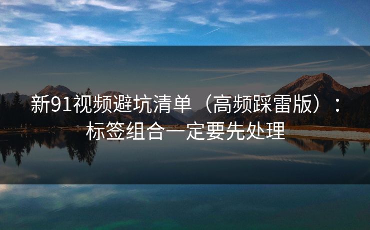 新91视频避坑清单（高频踩雷版）：标签组合一定要先处理