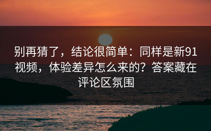 别再猜了，结论很简单：同样是新91视频，体验差异怎么来的？答案藏在评论区氛围